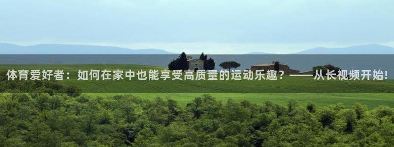 xc体育app官方网站：体育爱好者：如何在家中也能享受高质量的运动乐趣？——从长视频开始!